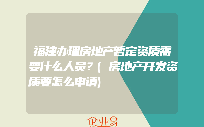 福建办理房地产暂定资质需要什么人员？(房地产开发资质要怎么申请)