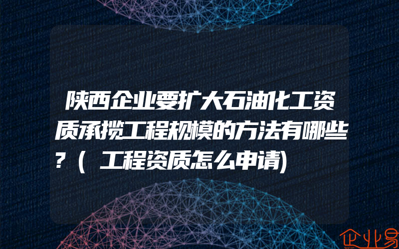 陕西企业要扩大石油化工资质承揽工程规模的方法有哪些?(工程资质怎么申请)