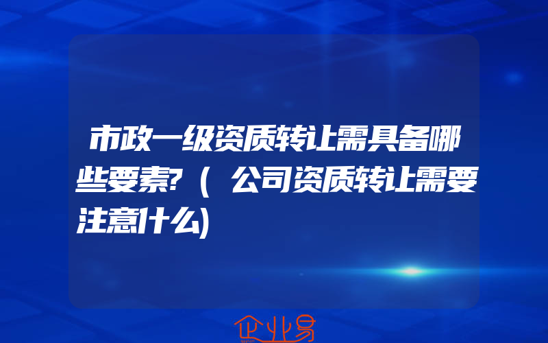 市政一级资质转让需具备哪些要素?(公司资质转让需要注意什么)