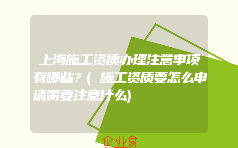 上海施工资质办理注意事项有哪些？(施工资质要怎么申请需要注意什么)