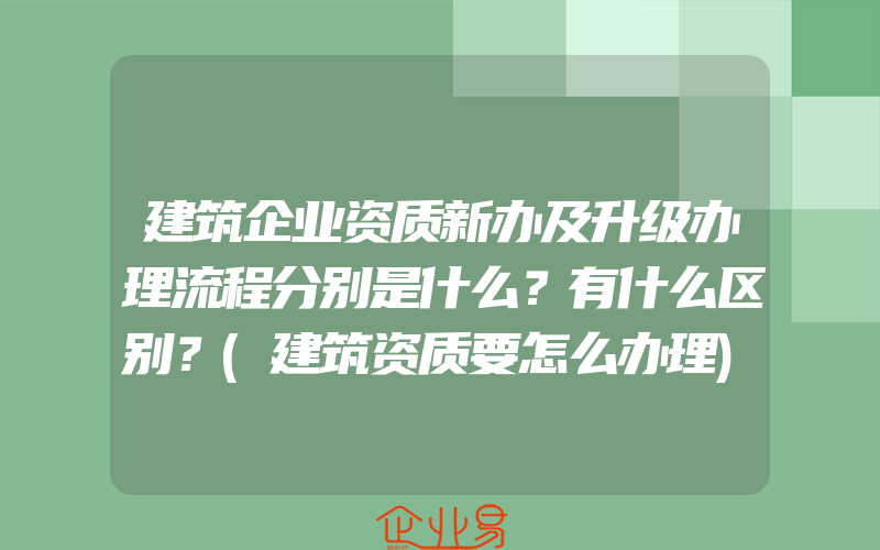 建筑企业资质新办及升级办理流程分别是什么？有什么区别？(建筑资质要怎么办理)