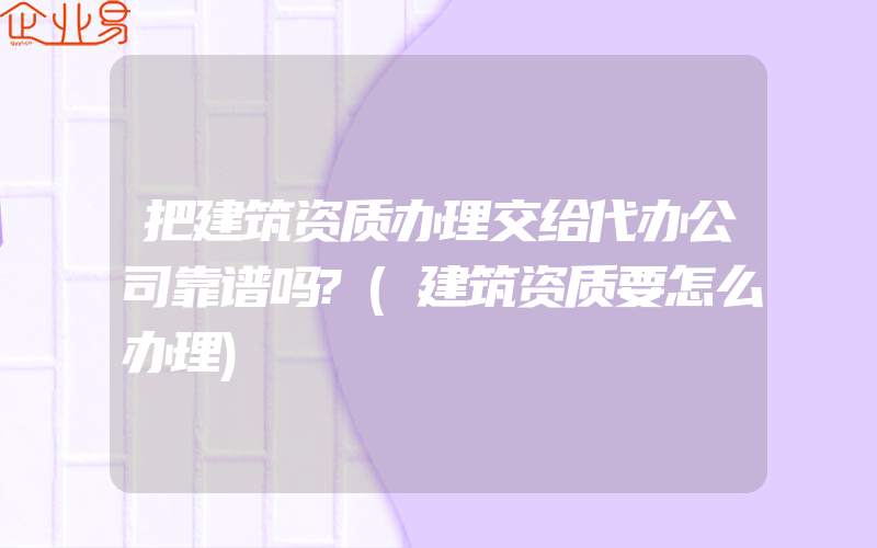 把建筑资质办理交给代办公司靠谱吗?(建筑资质要怎么办理)