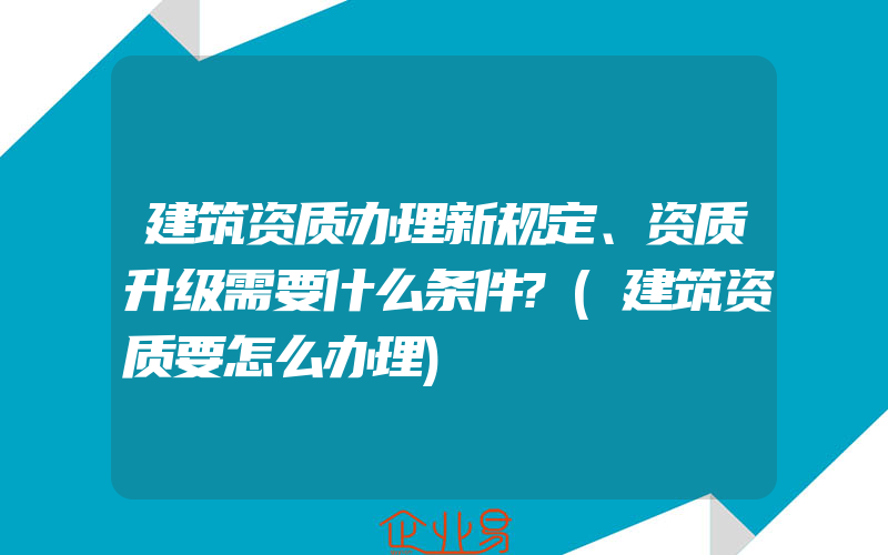 建筑资质办理新规定、资质升级需要什么条件?(建筑资质要怎么办理)