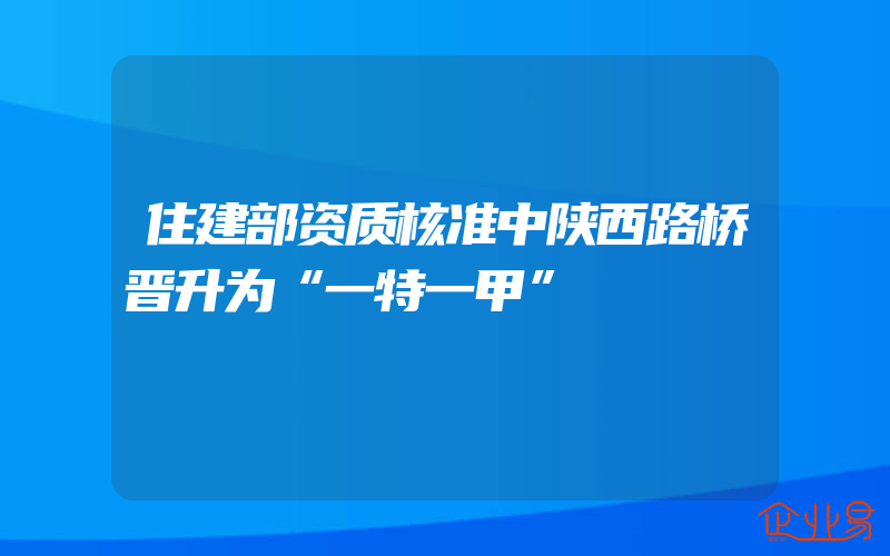 住建部资质核准中陕西路桥晋升为“一特一甲”