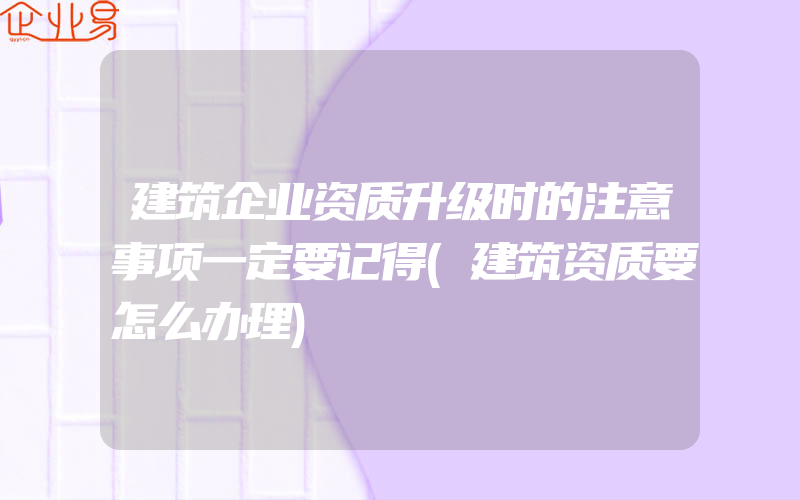 建筑企业资质升级时的注意事项一定要记得(建筑资质要怎么办理)