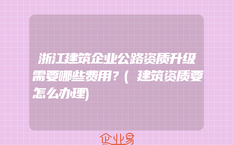 浙江建筑企业公路资质升级需要哪些费用？(建筑资质要怎么办理)