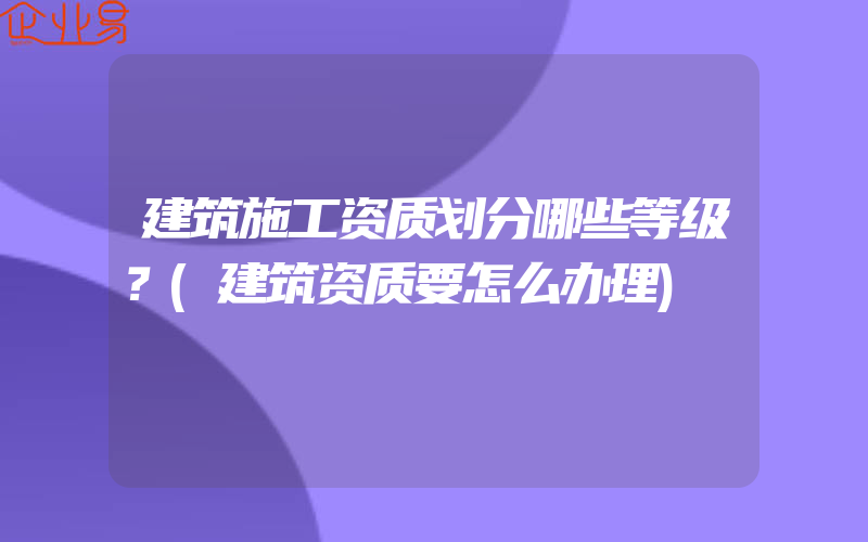 建筑施工资质划分哪些等级？(建筑资质要怎么办理)