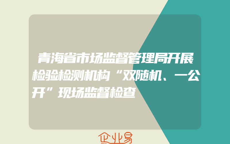 青海省市场监督管理局开展检验检测机构“双随机、一公开”现场监督检查