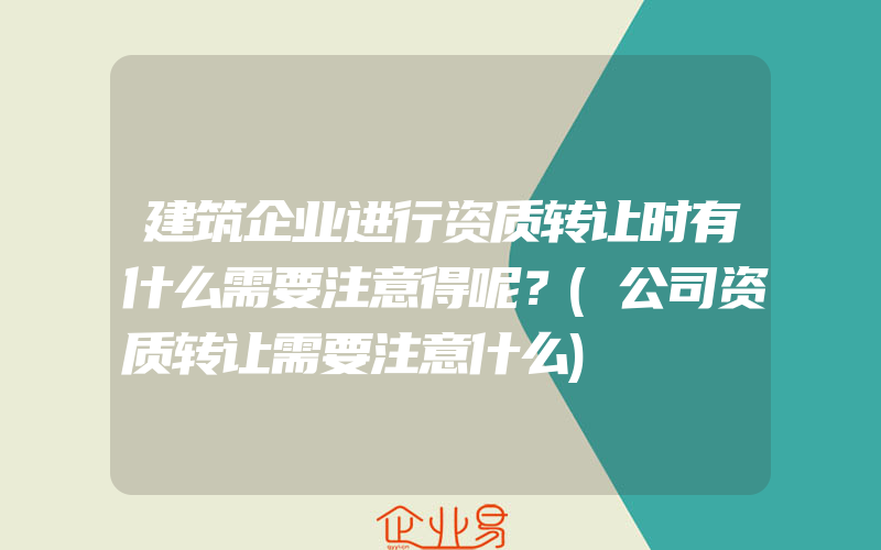 建筑企业进行资质转让时有什么需要注意得呢？(公司资质转让需要注意什么)