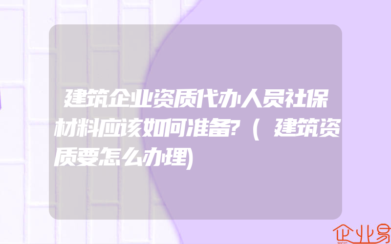 建筑企业资质代办人员社保材料应该如何准备?(建筑资质要怎么办理)