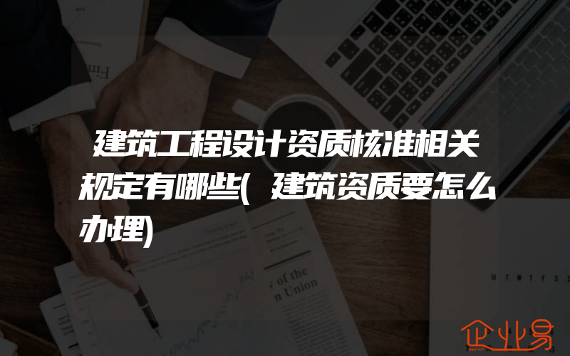 建筑工程设计资质核准相关规定有哪些(建筑资质要怎么办理)