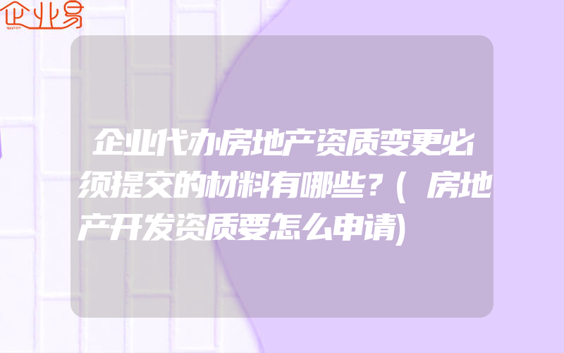 企业代办房地产资质变更必须提交的材料有哪些？(房地产开发资质要怎么申请)