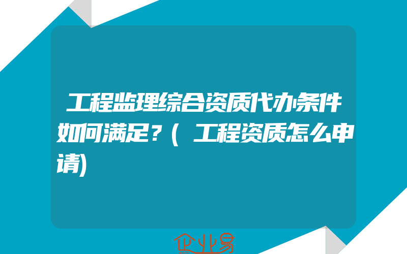 工程监理综合资质代办条件如何满足？(工程资质怎么申请)