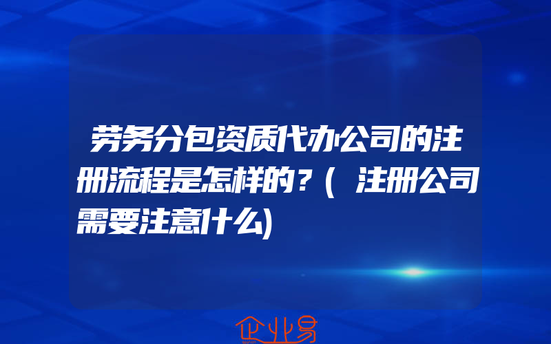 劳务分包资质代办公司的注册流程是怎样的？(注册公司需要注意什么)