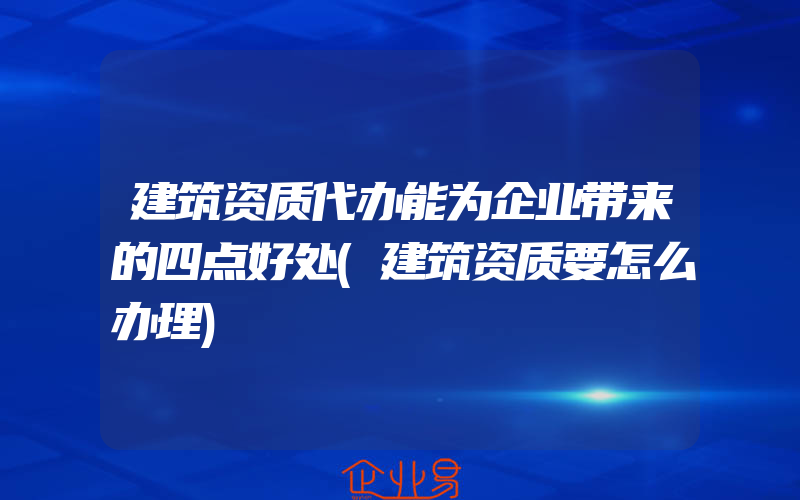 建筑资质代办能为企业带来的四点好处(建筑资质要怎么办理)