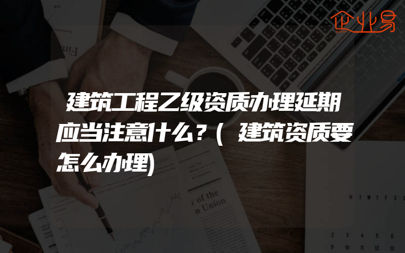 建筑工程乙级资质办理延期应当注意什么？(建筑资质要怎么办理)