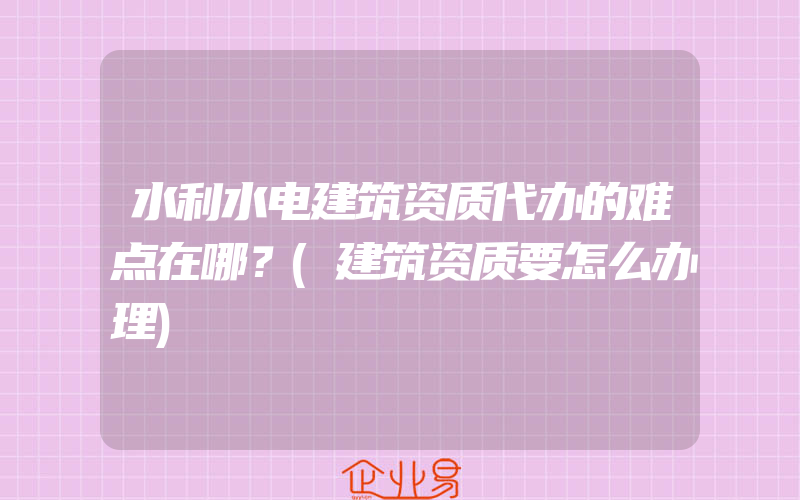 水利水电建筑资质代办的难点在哪？(建筑资质要怎么办理)