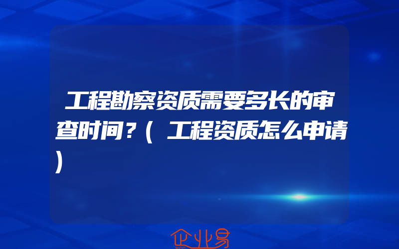 工程勘察资质需要多长的审查时间？(工程资质怎么申请)