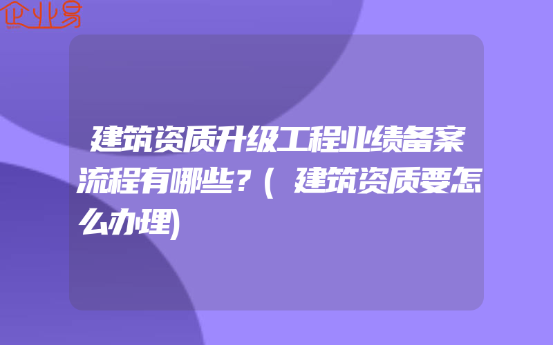 建筑资质升级工程业绩备案流程有哪些？(建筑资质要怎么办理)