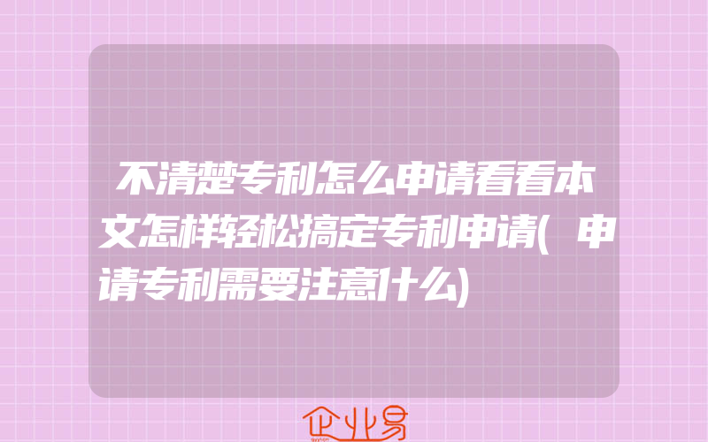 不清楚专利怎么申请看看本文怎样轻松搞定专利申请(申请专利需要注意什么)