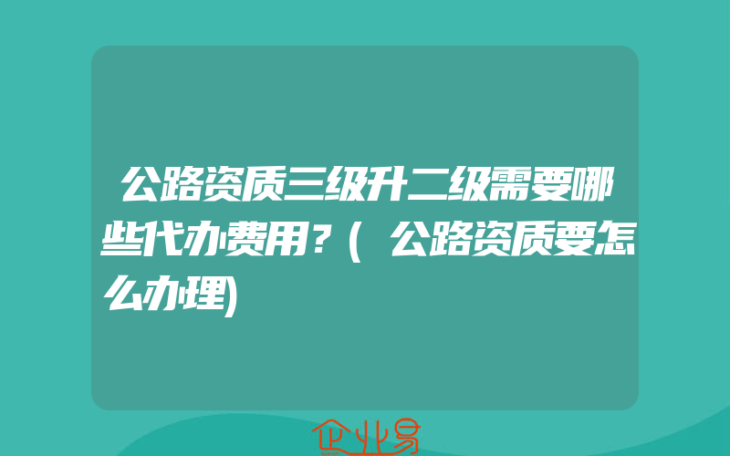 公路资质三级升二级需要哪些代办费用？(公路资质要怎么办理)