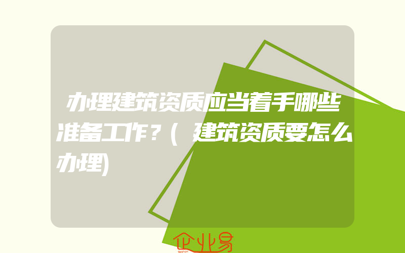 办理建筑资质应当着手哪些准备工作？(建筑资质要怎么办理)