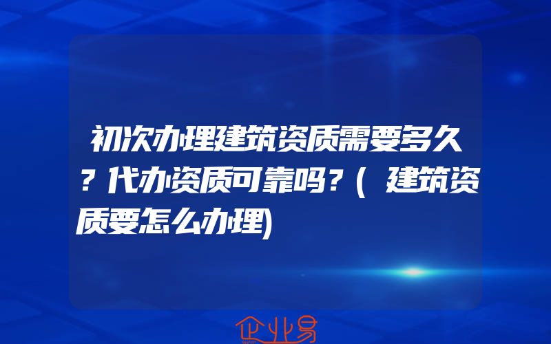 初次办理建筑资质需要多久？代办资质可靠吗？(建筑资质要怎么办理)