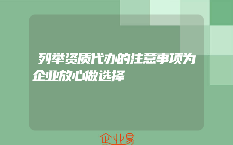 列举资质代办的注意事项为企业放心做选择