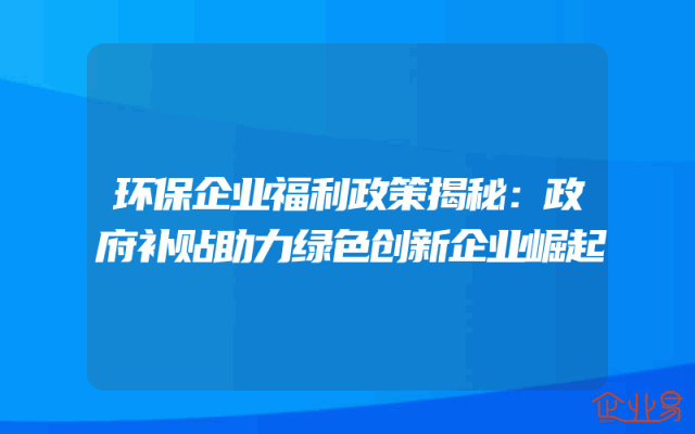 环保企业福利政策揭秘：政府补贴助力绿色创新企业崛起