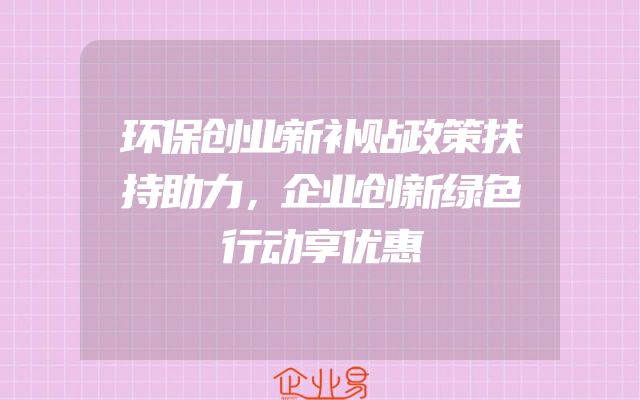 环保创业新补贴政策扶持助力，企业创新绿色行动享优惠