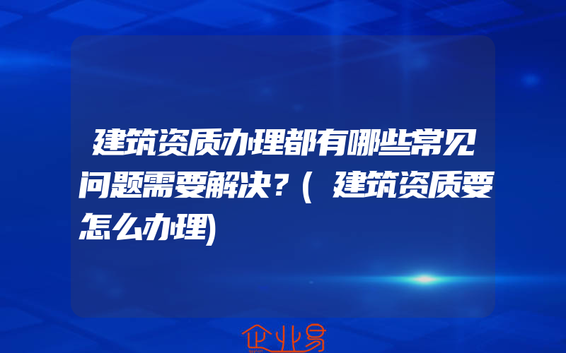 建筑资质办理都有哪些常见问题需要解决？(建筑资质要怎么办理)