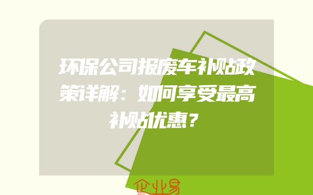 环保公司报废车补贴政策详解：如何享受最高补贴优惠？