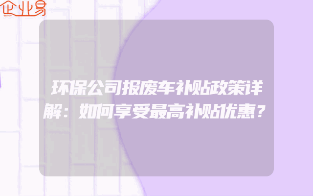 环保公司报废车补贴政策详解：如何享受最高补贴优惠？