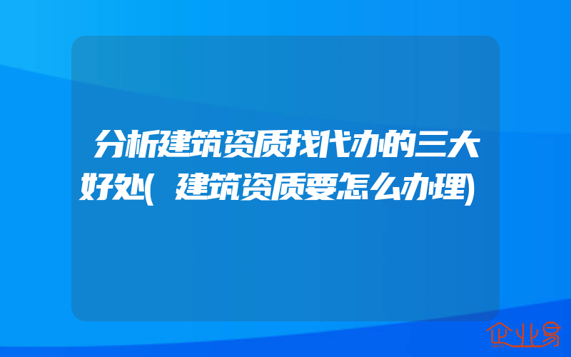 分析建筑资质找代办的三大好处(建筑资质要怎么办理)