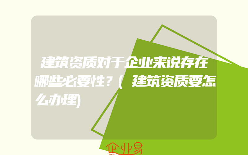 建筑资质对于企业来说存在哪些必要性？(建筑资质要怎么办理)