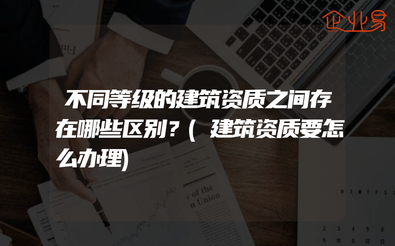 不同等级的建筑资质之间存在哪些区别？(建筑资质要怎么办理)