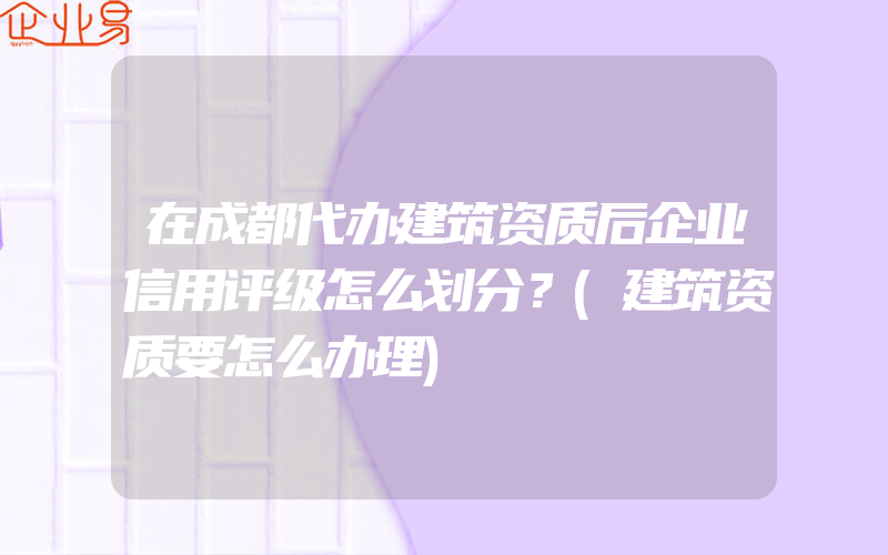 在成都代办建筑资质后企业信用评级怎么划分？(建筑资质要怎么办理)