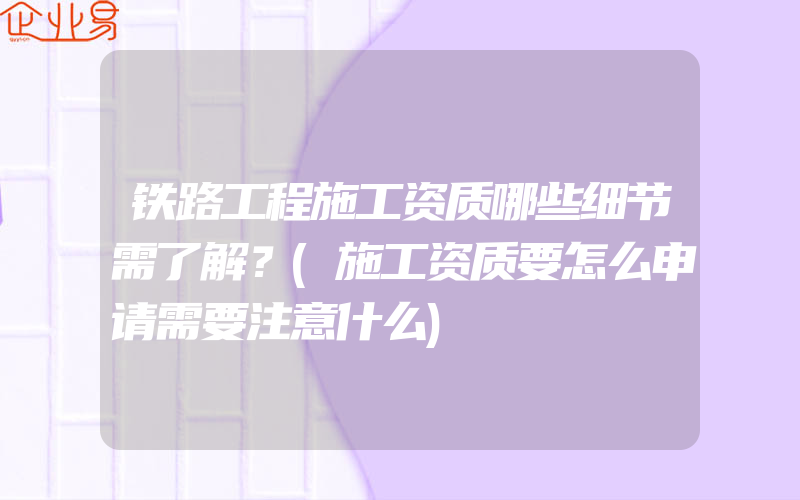 铁路工程施工资质哪些细节需了解？(施工资质要怎么申请需要注意什么)