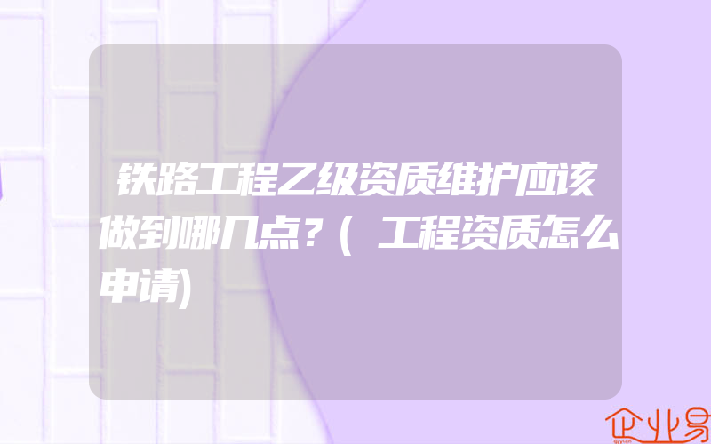 铁路工程乙级资质维护应该做到哪几点？(工程资质怎么申请)