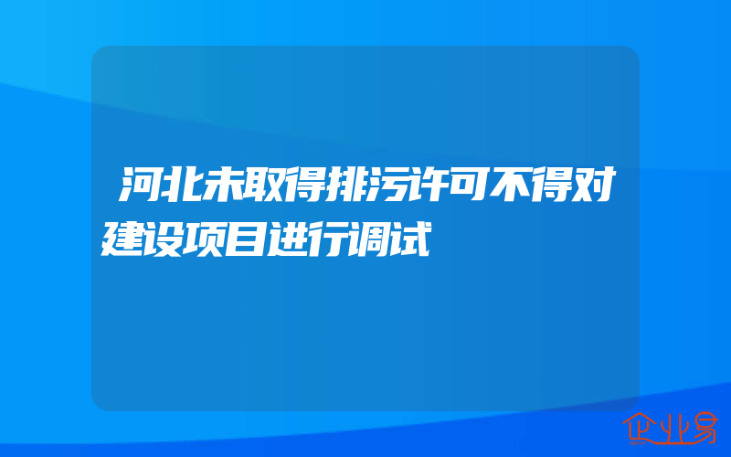 河北未取得排污许可不得对建设项目进行调试