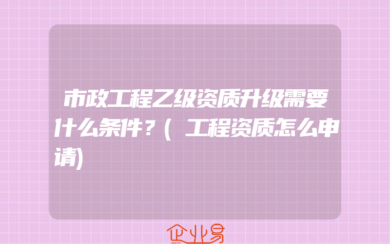 市政工程乙级资质升级需要什么条件？(工程资质怎么申请)