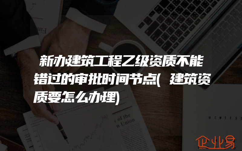 新办建筑工程乙级资质不能错过的审批时间节点(建筑资质要怎么办理)