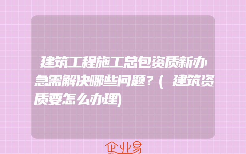 建筑工程施工总包资质新办急需解决哪些问题？(建筑资质要怎么办理)