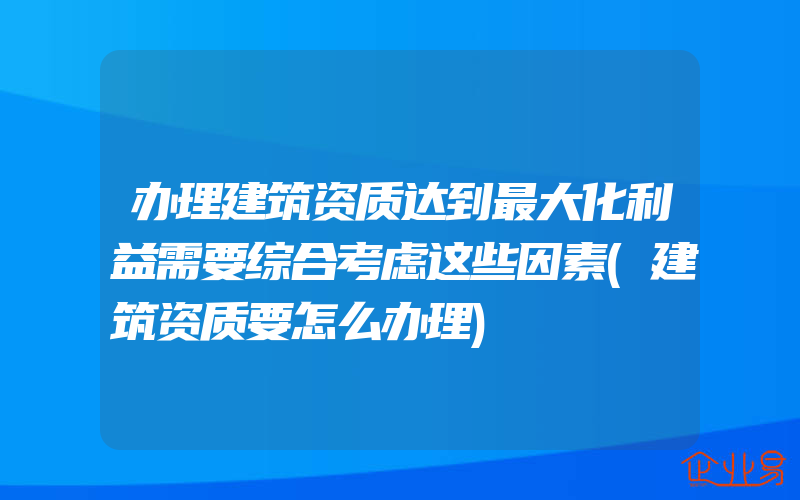 办理建筑资质达到最大化利益需要综合考虑这些因素(建筑资质要怎么办理)