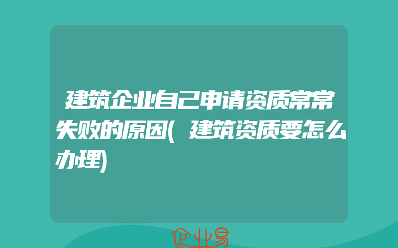 建筑企业自己申请资质常常失败的原因(建筑资质要怎么办理)