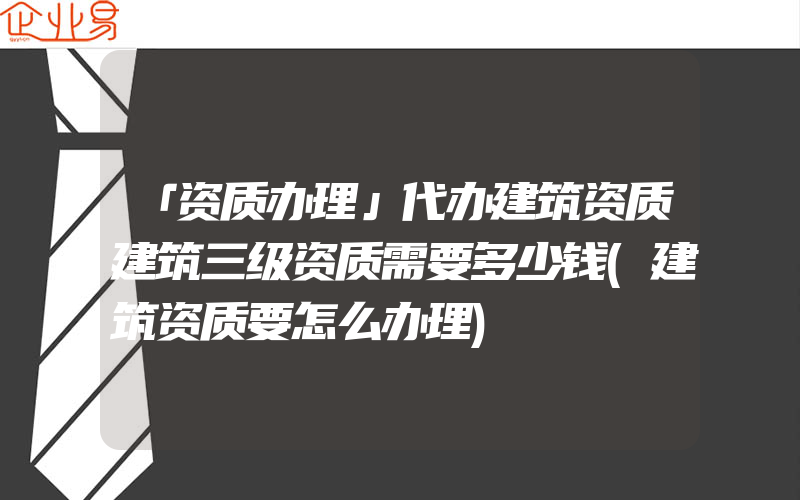 「资质办理」代办建筑资质建筑三级资质需要多少钱(建筑资质要怎么办理)