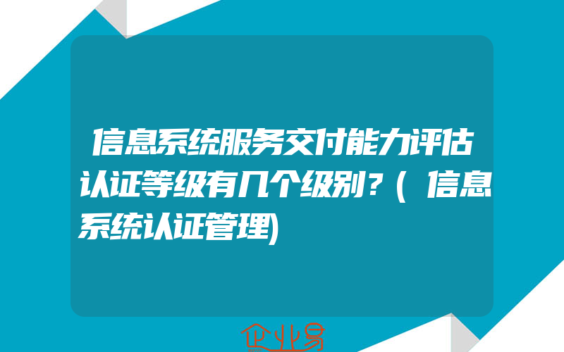 信息系统服务交付能力评估认证等级有几个级别？(信息系统认证管理)