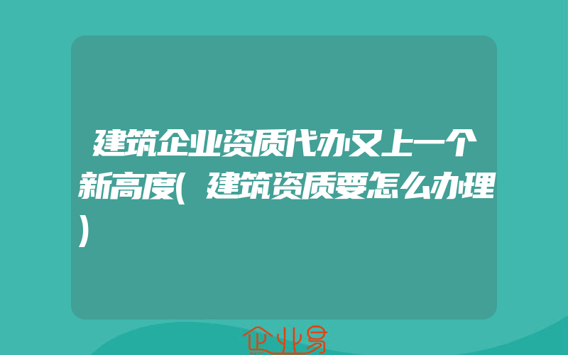 建筑企业资质代办又上一个新高度(建筑资质要怎么办理)