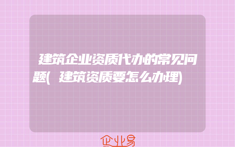 建筑企业资质代办的常见问题(建筑资质要怎么办理)