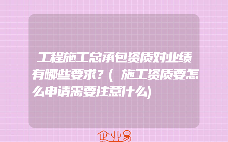 工程施工总承包资质对业绩有哪些要求？(施工资质要怎么申请需要注意什么)